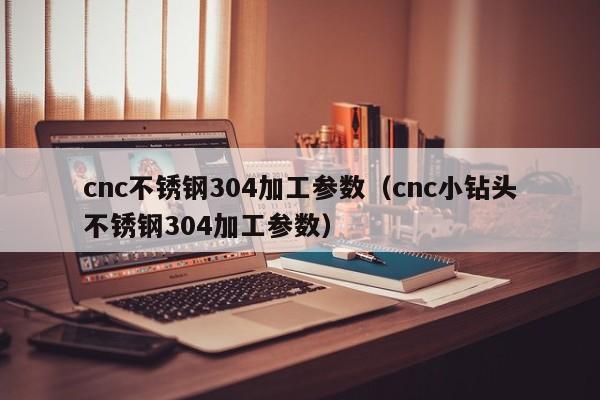 cnc不锈钢304加工参数(cnc小钻头不锈钢304加工参数)